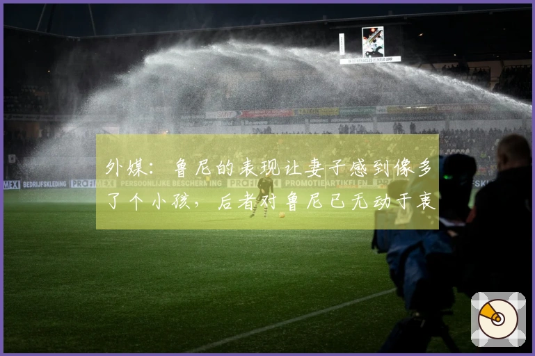 外媒：鲁尼的表现让妻子感到像多了个小孩，后者对鲁尼已无动于衷
