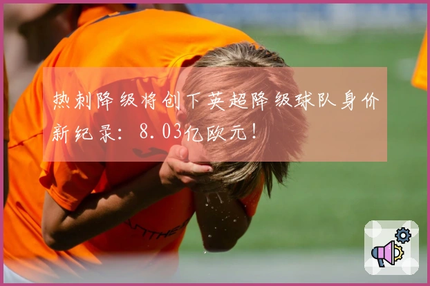 热刺降级将创下英超降级球队身价新纪录：8.03亿欧元！