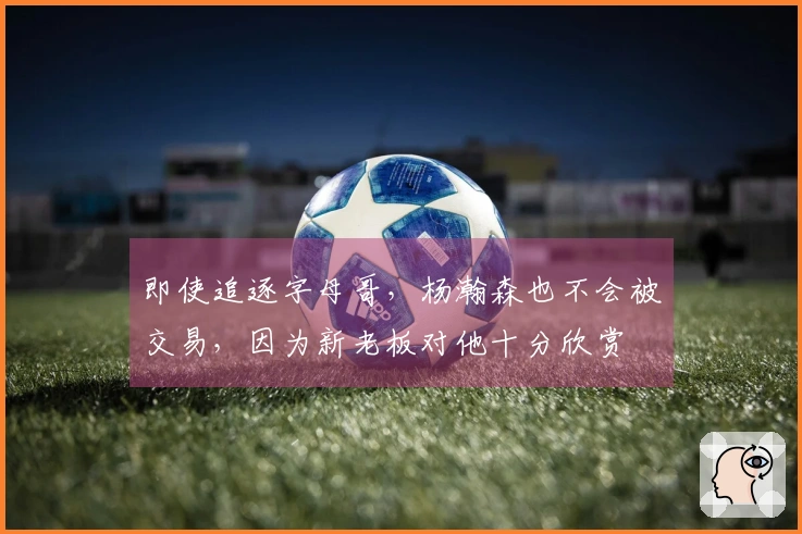 即使追逐字母哥，杨瀚森也不会被交易，因为新老板对他十分欣赏