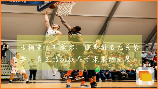 卡梅隆·布泽尔：选秀排名无关紧要，真正的挑战在于未来的发展